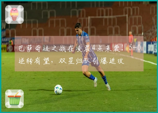 巴萨奇迹之战在凌晨4点来袭！5-0逆转有望，双星归队引爆进攻