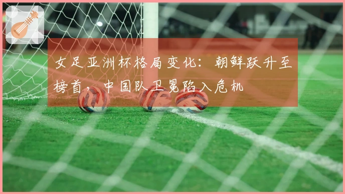 女足亚洲杯格局变化：朝鲜跃升至榜首，中国队卫冕陷入危机