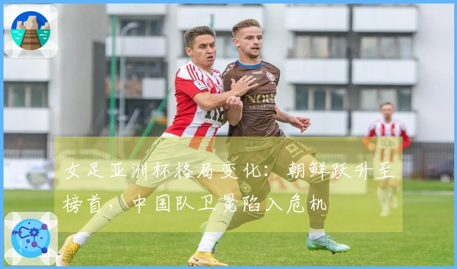 女足亚洲杯格局变化：朝鲜跃升至榜首，中国队卫冕陷入危机