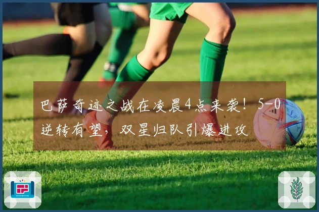 巴萨奇迹之战在凌晨4点来袭！5-0逆转有望，双星归队引爆进攻