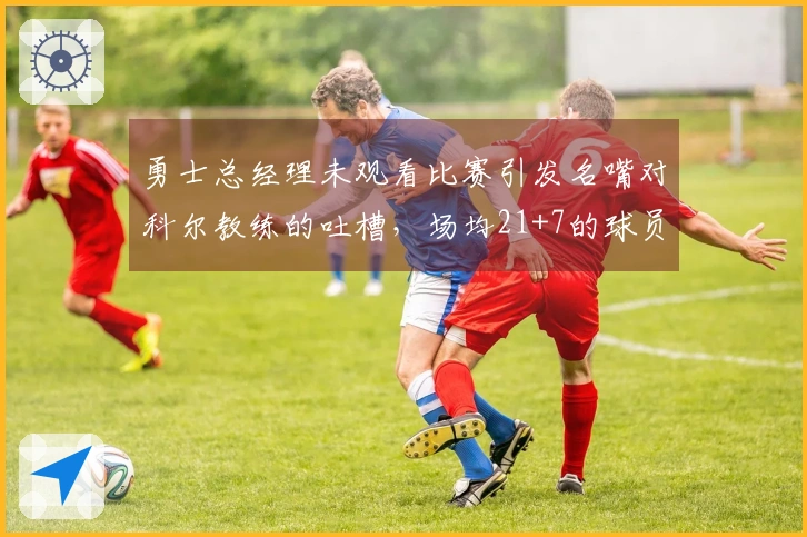 勇士总经理未观看比赛引发名嘴对科尔教练的吐槽，场均21+7的球员表现引关注