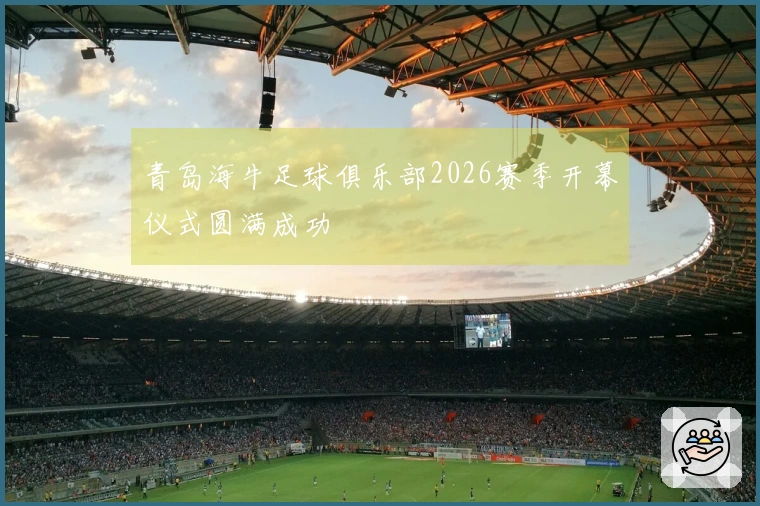 青岛海牛足球俱乐部2026赛季开幕仪式圆满成功