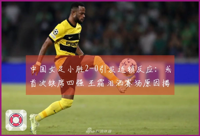 中国女足小胜2-0引发连锁反应：或首次缺席四强 王霜泪洒赛场原因揭晓