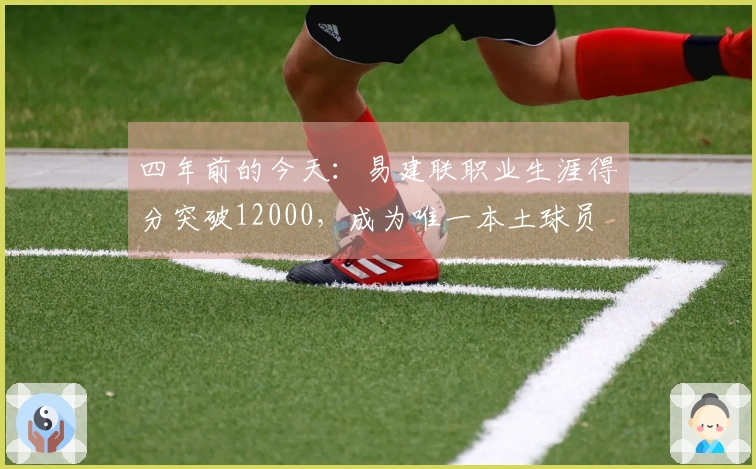 四年前的今天：易建联职业生涯得分突破12000，成为唯一本土球员