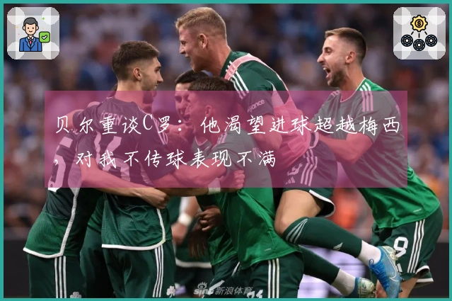 贝尔重谈C罗：他渴望进球超越梅西，对我不传球表现不满