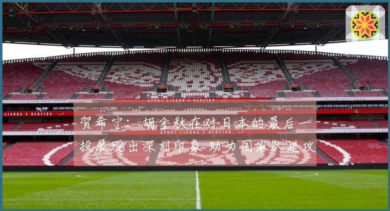 贺希宁：胡金秋在对日本的最后一投展现出深刻印象 助力国家队进攻增强火力
