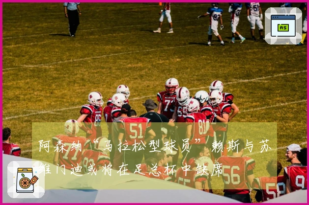 阿森纳“马拉松型球员”赖斯与苏维门迪或将在足总杯中缺席