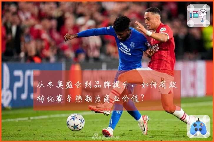 从冬奥盛会到品牌提升，如何有效转化赛季热潮为商业价值？