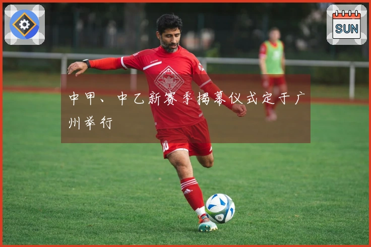 中甲、中乙新赛季揭幕仪式定于广州举行