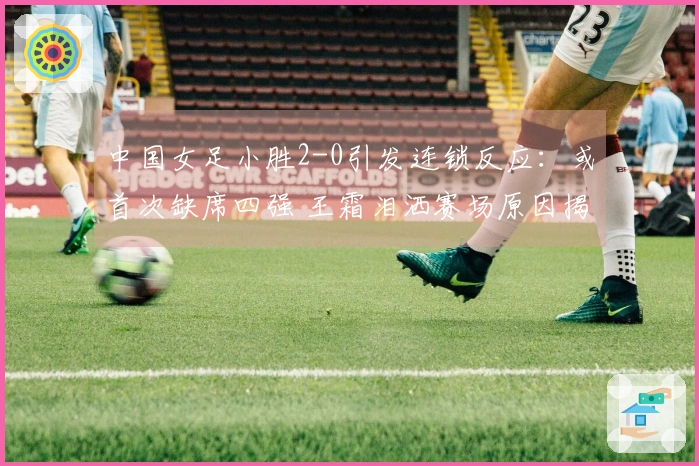 中国女足小胜2-0引发连锁反应：或首次缺席四强 王霜泪洒赛场原因揭晓