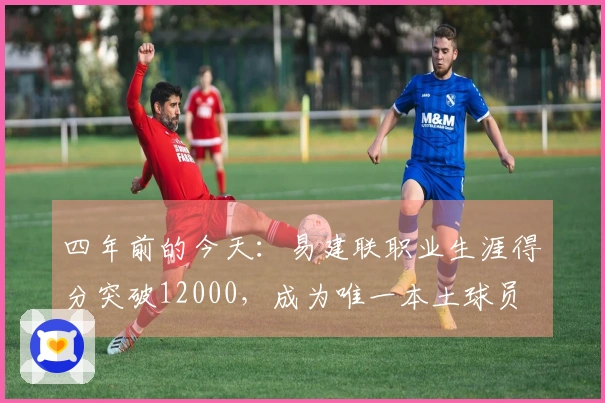 四年前的今天：易建联职业生涯得分突破12000，成为唯一本土球员