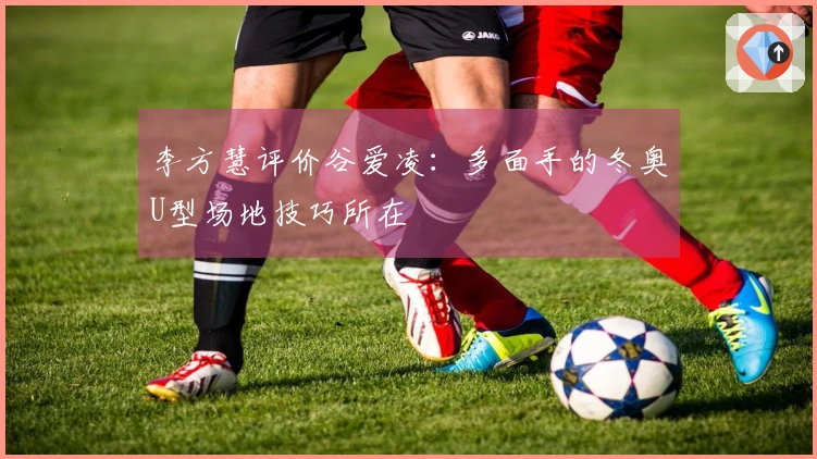 李方慧评价谷爱凌：多面手的冬奥U型场地技巧所在