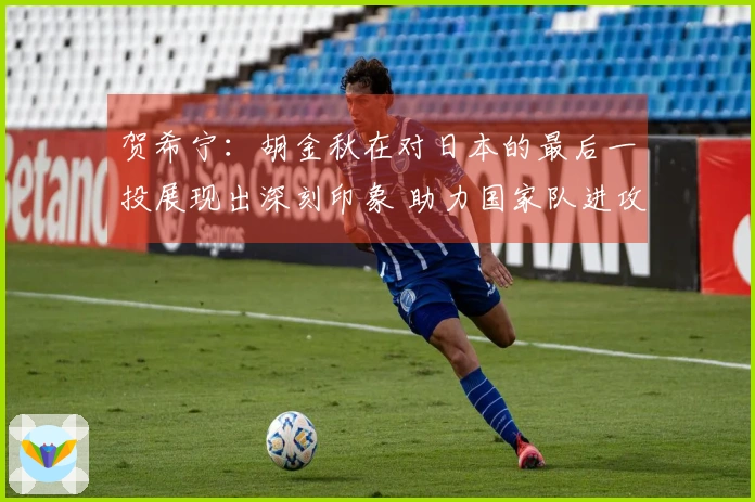 贺希宁：胡金秋在对日本的最后一投展现出深刻印象 助力国家队进攻增强火力