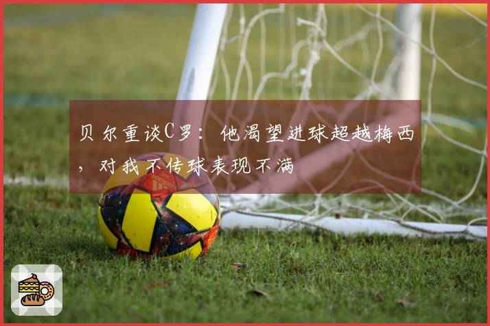 贝尔重谈C罗：他渴望进球超越梅西，对我不传球表现不满